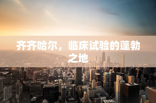 齐齐哈尔，临床试验的蓬勃之地