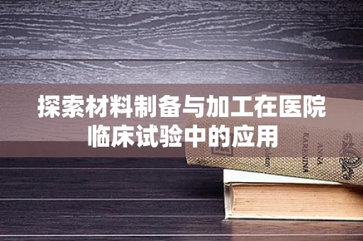 探索材料制备与加工在医院临床试验中的应用