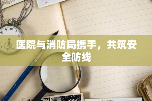 医院与消防局携手，共筑安全防线