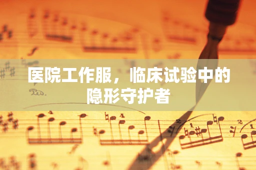 医院工作服，临床试验中的隐形守护者