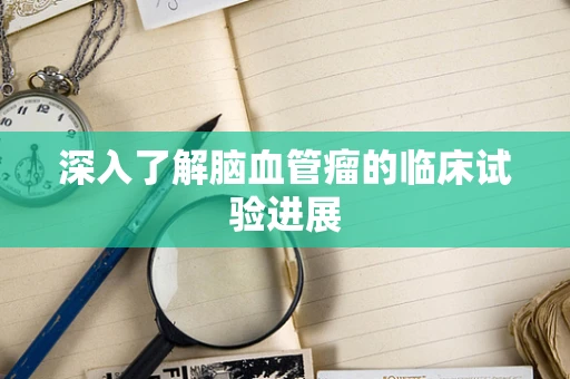 深入了解脑血管瘤的临床试验进展