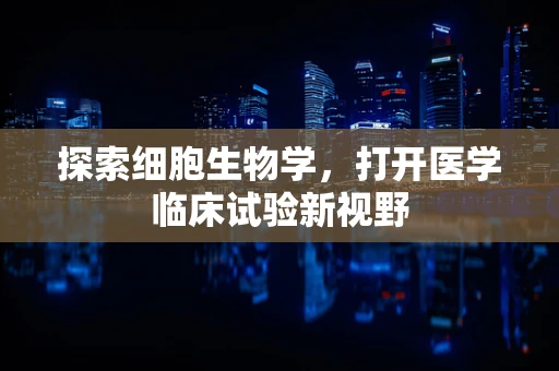 探索细胞生物学，打开医学临床试验新视野
