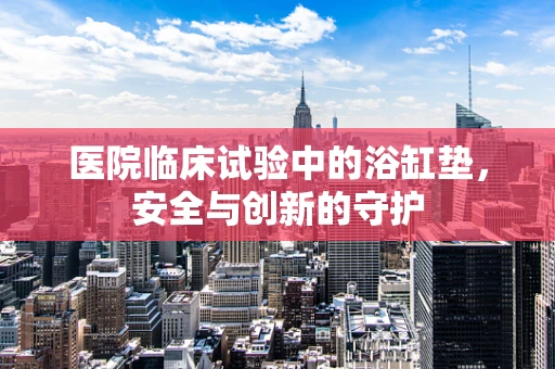医院临床试验中的浴缸垫，安全与创新的守护