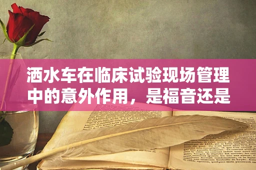 洒水车在临床试验现场管理中的意外作用，是福音还是隐患？