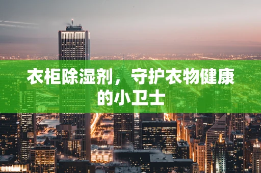 衣柜除湿剂，守护衣物健康的小卫士