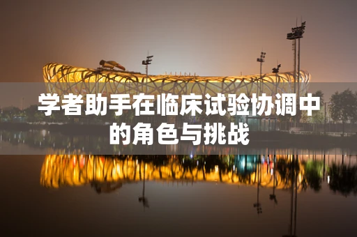 学者助手在临床试验协调中的角色与挑战