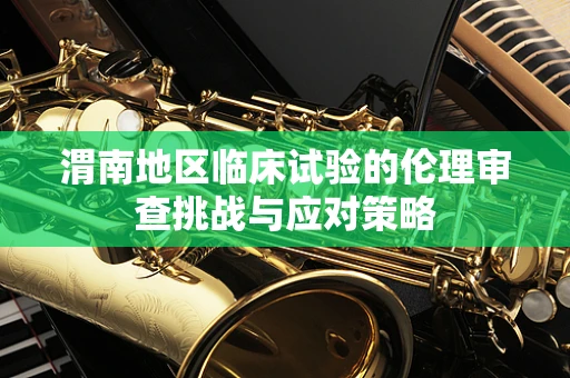 渭南地区临床试验的伦理审查挑战与应对策略