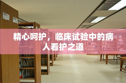 精心呵护，临床试验中的病人看护之道