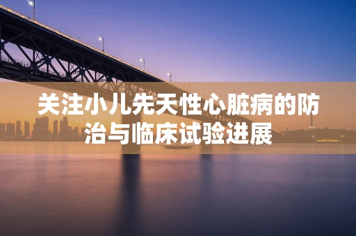 关注小儿先天性心脏病的防治与临床试验进展