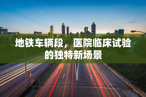地铁车辆段，医院临床试验的独特新场景