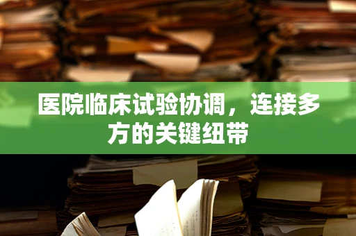 医院临床试验协调，连接多方的关键纽带