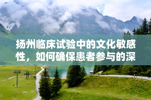 扬州临床试验中的文化敏感性，如何确保患者参与的深度与真实？