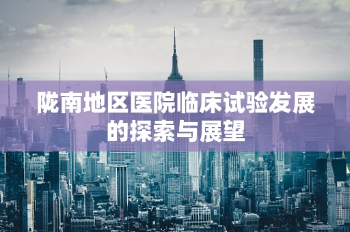 陇南地区医院临床试验发展的探索与展望