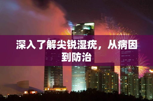 深入了解尖锐湿疣，从病因到防治