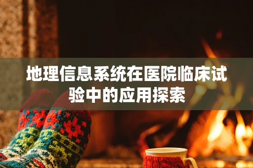 地理信息系统在医院临床试验中的应用探索