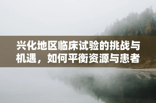 兴化地区临床试验的挑战与机遇，如何平衡资源与患者参与度？