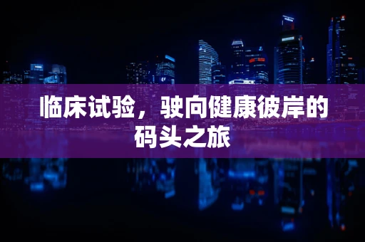 临床试验，驶向健康彼岸的码头之旅