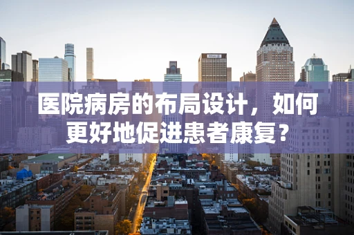 医院病房的布局设计，如何更好地促进患者康复？