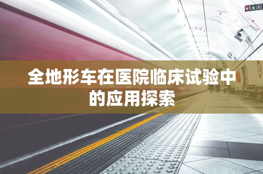 全地形车在医院临床试验中的应用探索