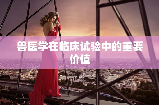 兽医学在临床试验中的重要价值