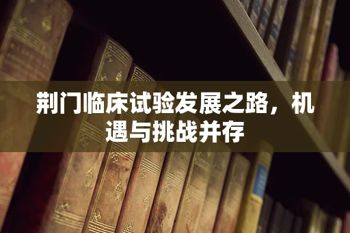 荆门临床试验发展之路，机遇与挑战并存