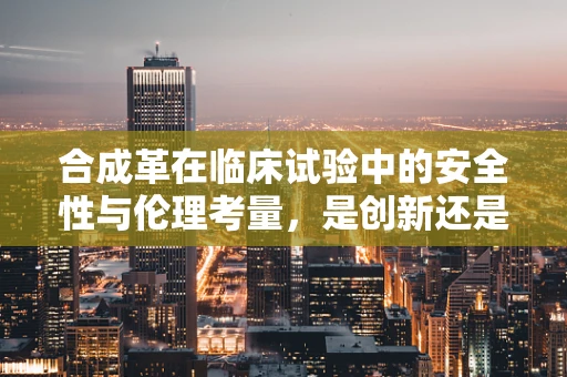 合成革在临床试验中的安全性与伦理考量，是创新还是风险？