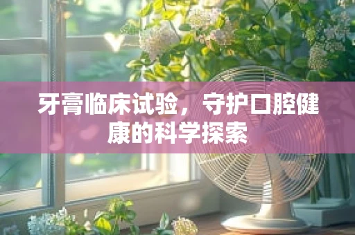牙膏临床试验，守护口腔健康的科学探索