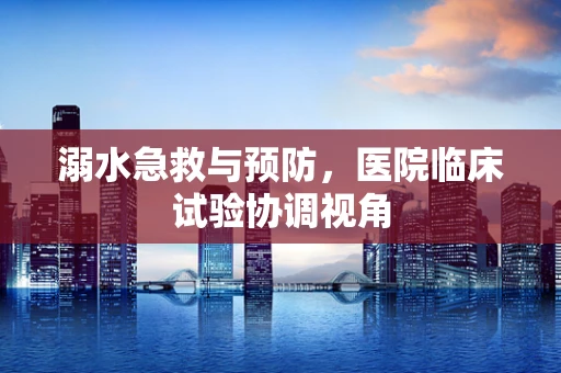溺水急救与预防，医院临床试验协调视角