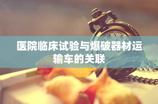 医院临床试验与爆破器材运输车的关联