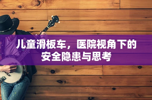 儿童滑板车，医院视角下的安全隐患与思考