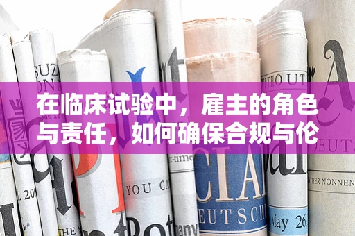 在临床试验中，雇主的角色与责任，如何确保合规与伦理？