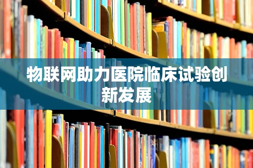 物联网助力医院临床试验创新发展