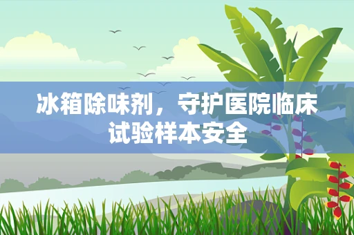 冰箱除味剂，守护医院临床试验样本安全