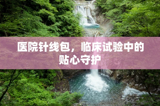 医院针线包，临床试验中的贴心守护