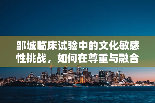 邹城临床试验中的文化敏感性挑战，如何在尊重与融合中前行？