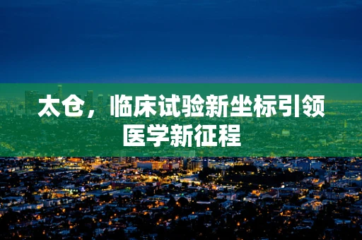 太仓，临床试验新坐标引领医学新征程