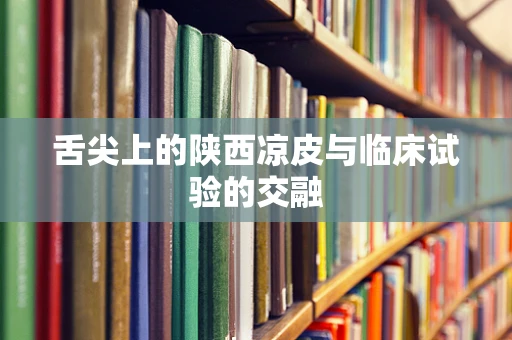 舌尖上的陕西凉皮与临床试验的交融
