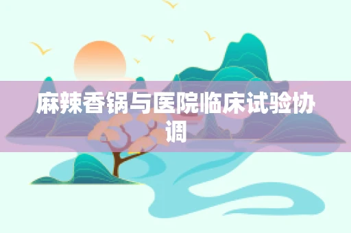 麻辣香锅与医院临床试验协调