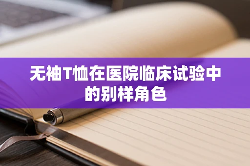 无袖T恤在医院临床试验中的别样角色
