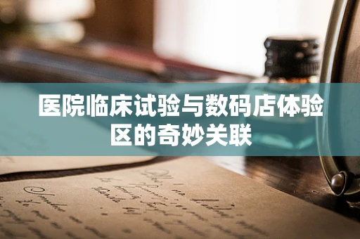 医院临床试验与数码店体验区的奇妙关联