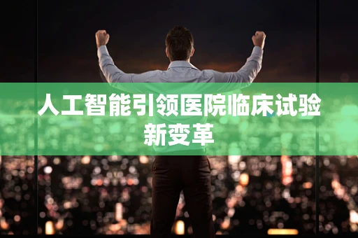 人工智能引领医院临床试验新变革