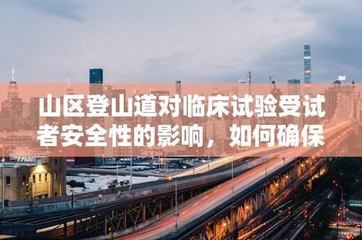 山区登山道对临床试验受试者安全性的影响，如何确保安全无虞？