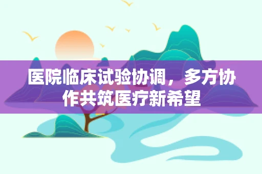 医院临床试验协调，多方协作共筑医疗新希望