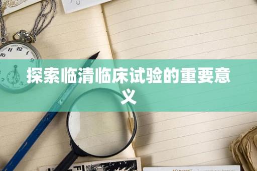 探索临清临床试验的重要意义