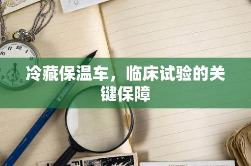 冷藏保温车，临床试验的关键保障