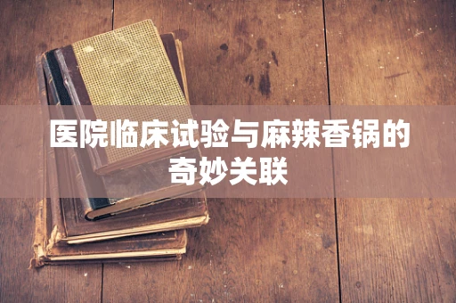 医院临床试验与麻辣香锅的奇妙关联