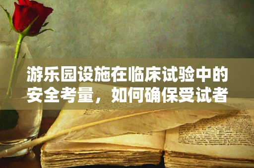 游乐园设施在临床试验中的安全考量，如何确保受试者的无忧体验？