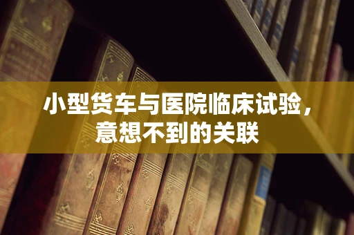 小型货车与医院临床试验，意想不到的关联