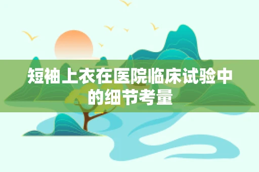 短袖上衣在医院临床试验中的细节考量