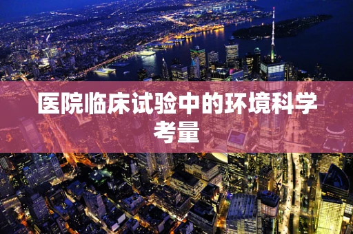 医院临床试验中的环境科学考量